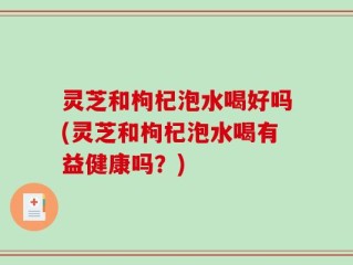 灵芝和枸杞泡水喝好吗(灵芝和枸杞泡水喝有益健康吗？)
