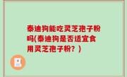 泰迪狗能吃灵芝孢子粉吗(泰迪狗是否适宜食用灵芝孢子粉？)