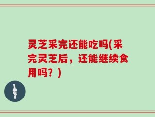 灵芝采完还能吃吗(采完灵芝后，还能继续食用吗？)