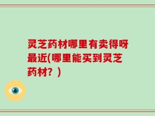 灵芝药材哪里有卖得呀最近(哪里能买到灵芝药材？)