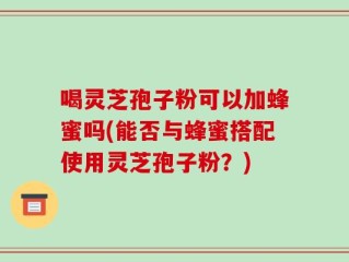 喝灵芝孢子粉可以加蜂蜜吗(能否与蜂蜜搭配使用灵芝孢子粉？)