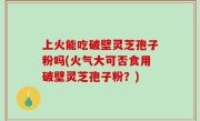 上火能吃破壁灵芝孢子粉吗(火气大可否食用破壁灵芝孢子粉？)