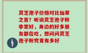 灵芝孢子价格对比仙草之首？听说灵芝孢子粉非常好，身边的好多朋友都在吃，想问问灵芝孢子粉究竟有多好
