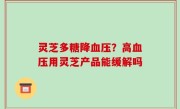 灵芝多糖降血压？高血压用灵芝产品能缓解吗