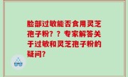 脸部过敏能否食用灵芝孢子粉？？专家解答关于过敏和灵芝孢子粉的疑问？