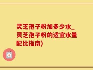 灵芝孢子粉加多少水_灵芝孢子粉的适宜水量配比指南)