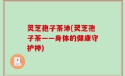 灵芝孢子茶沛(灵芝孢子茶——身体的健康守护神)