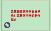 灵芝破壁孢子粉有三禾吗？灵芝孢子粉的制作配方
