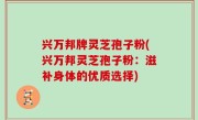 兴万邦牌灵芝孢子粉(兴万邦灵芝孢子粉：滋补身体的优质选择)
