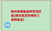 四川有哪些品种灵芝好卖(四川灵芝市场热门品种盘点)