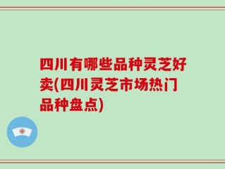 四川有哪些品种灵芝好卖(四川灵芝市场热门品种盘点)