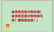金贵灵芝孢子粉价格(金贵灵芝孢子粉价格引贵？要知道这些！)
