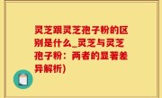 灵芝跟灵芝孢子粉的区别是什么_灵芝与灵芝孢子粉：两者的显著差异解析)