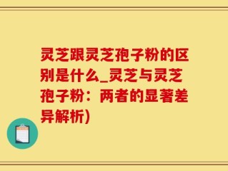 灵芝跟灵芝孢子粉的区别是什么_灵芝与灵芝孢子粉：两者的显著差异解析)