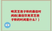 喝灵芝孢子粉的最佳时间段(最佳饮用灵芝孢子粉的时间是什么？)