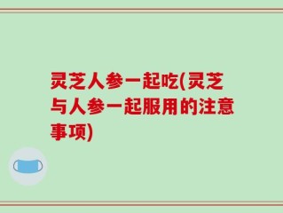 灵芝人参一起吃(灵芝与人参一起服用的注意事项)