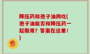 降压药和孢子油同吃(孢子油能否和降压药一起服用？答案在这里！)