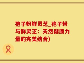 孢子粉鲜灵芝_孢子粉与鲜灵芝：天然健康力量的完美结合)