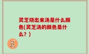 灵芝烧出来汤是什么颜色(灵芝汤的颜色是什么？)