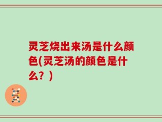 灵芝烧出来汤是什么颜色(灵芝汤的颜色是什么？)