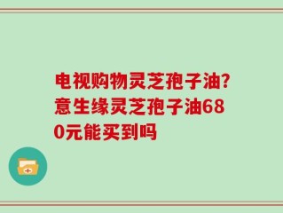 电视购物灵芝孢子油？意生缘灵芝孢子油680元能买到吗