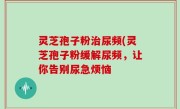灵芝孢子粉治尿频(灵芝孢子粉缓解尿频，让你告别尿急烦恼