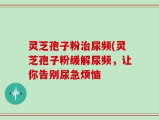 灵芝孢子粉治尿频(灵芝孢子粉缓解尿频，让你告别尿急烦恼
