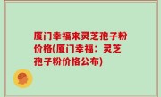 厦门幸福来灵芝孢子粉价格(厦门幸福：灵芝孢子粉价格公布)