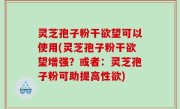 灵芝孢子粉干欲望可以使用(灵芝孢子粉干欲望增强？或者：灵芝孢子粉可助提高性欲)