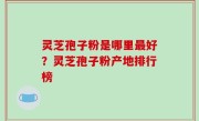 灵芝孢子粉是哪里最好？灵芝孢子粉产地排行榜