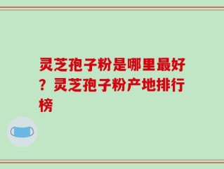 灵芝孢子粉是哪里最好？灵芝孢子粉产地排行榜