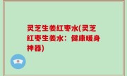 灵芝生姜红枣水(灵芝红枣生姜水：健康暖身神器)