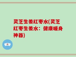 灵芝生姜红枣水(灵芝红枣生姜水：健康暖身神器)