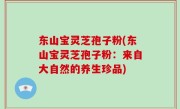 东山宝灵芝孢子粉(东山宝灵芝孢子粉：来自大自然的养生珍品)
