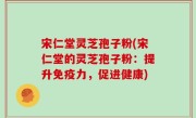 宋仁堂灵芝孢子粉(宋仁堂的灵芝孢子粉：提升免疫力，促进健康)