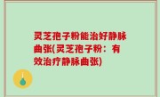 灵芝孢子粉能治好静脉曲张(灵芝孢子粉：有效治疗静脉曲张)