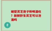 破壁灵芝孢子粉喝酒吃？新鲜野生灵芝可以泡酒吗