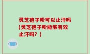 灵芝孢子粉可以止汗吗(灵芝孢子粉能够有效止汗吗？)