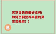灵芝煲天麻做好吃吗(如何烹制营养丰富的灵芝煲天麻？)