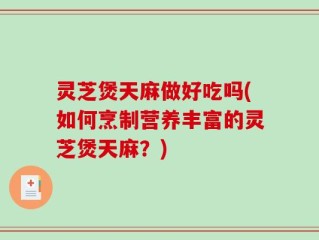 灵芝煲天麻做好吃吗(如何烹制营养丰富的灵芝煲天麻？)
