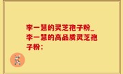 李一慧的灵芝孢子粉_李一慧的高品质灵芝孢子粉：