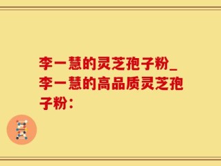 李一慧的灵芝孢子粉_李一慧的高品质灵芝孢子粉：