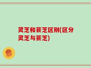 灵芝和芸芝区别(区分灵芝与芸芝)
