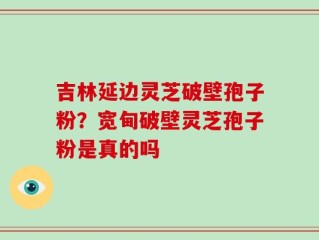 吉林延边灵芝破壁孢子粉？宽甸破壁灵芝孢子粉是真的吗