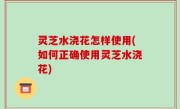 灵芝水浇花怎样使用(如何正确使用灵芝水浇花)