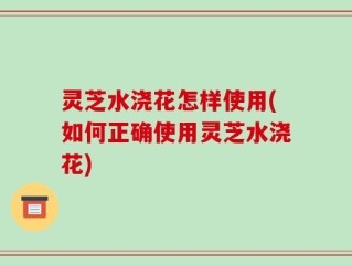 灵芝水浇花怎样使用(如何正确使用灵芝水浇花)