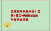 灵芝孢子粉配枸杞？灵芝+黄芪+枸杞的功效与作用有哪些