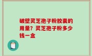 破壁灵芝孢子粉胶囊的用量？灵芝孢子粉多少钱一盒