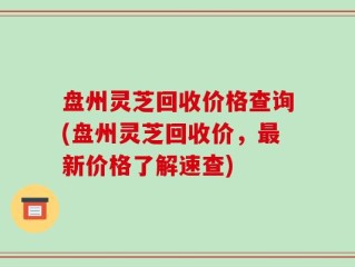 盘州灵芝回收价格查询(盘州灵芝回收价，最新价格了解速查)