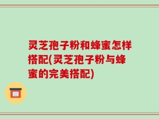 灵芝孢子粉和蜂蜜怎样搭配(灵芝孢子粉与蜂蜜的完美搭配)